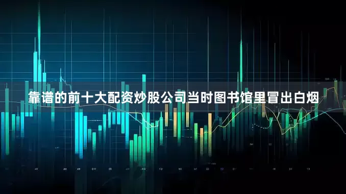 靠谱的前十大配资炒股公司当时图书馆里冒出白烟