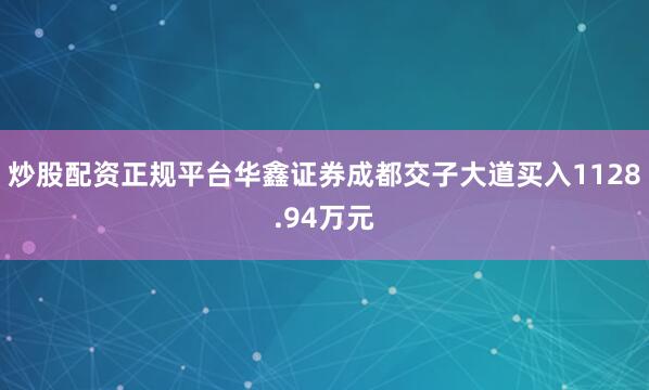 炒股配资正规平台华鑫证券成都交子大道买入1128.94万元