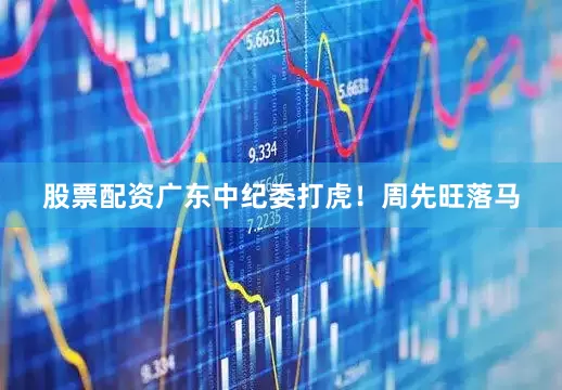 股票配资广东中纪委打虎！周先旺落马