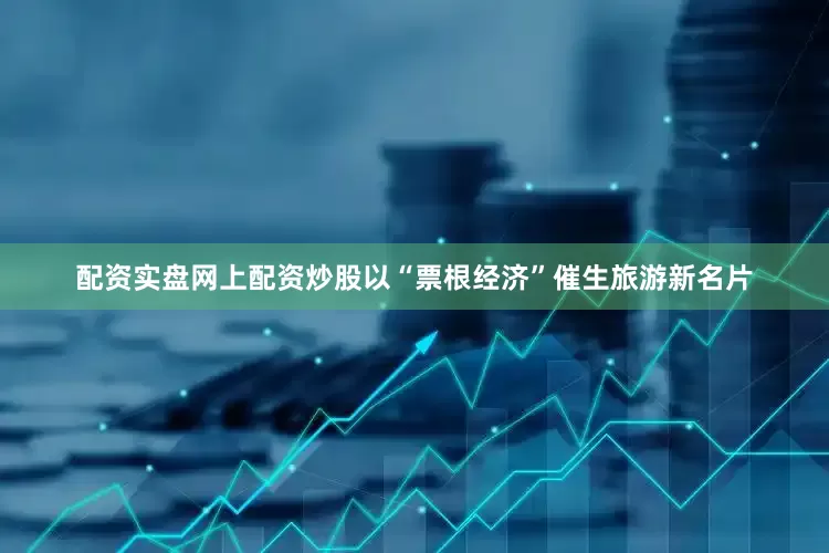 配资实盘网上配资炒股以“票根经济”催生旅游新名片
