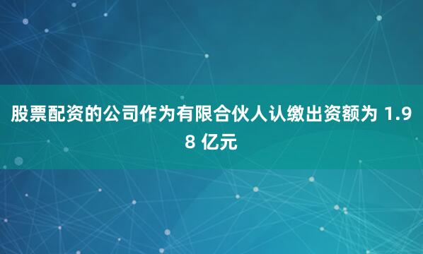 股票配资的公司作为有限合伙人认缴出资额为 1.98 亿元