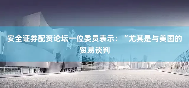 安全证券配资论坛一位委员表示：“尤其是与美国的贸易谈判
