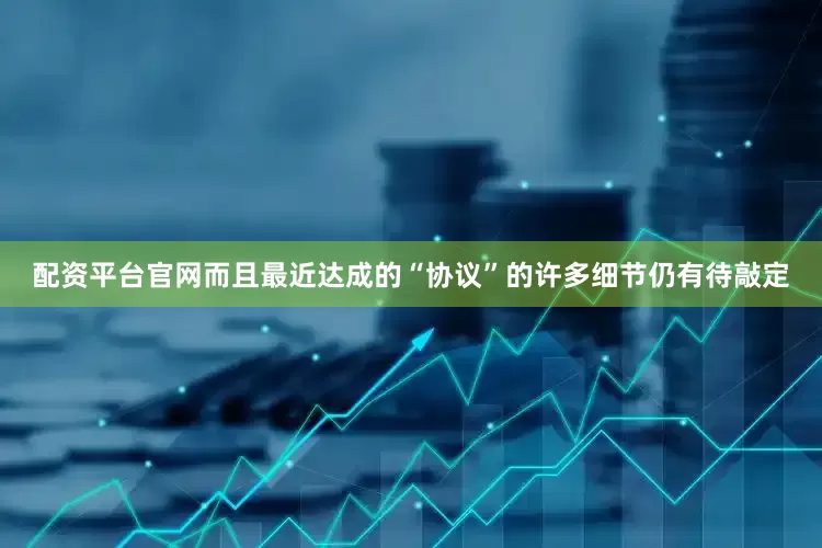 配资平台官网而且最近达成的“协议”的许多细节仍有待敲定