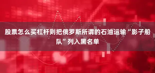 股票怎么买杠杆则把俄罗斯所谓的石油运输“影子船队”列入黑名单