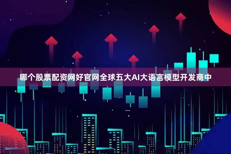哪个股票配资网好官网全球五大AI大语言模型开发商中