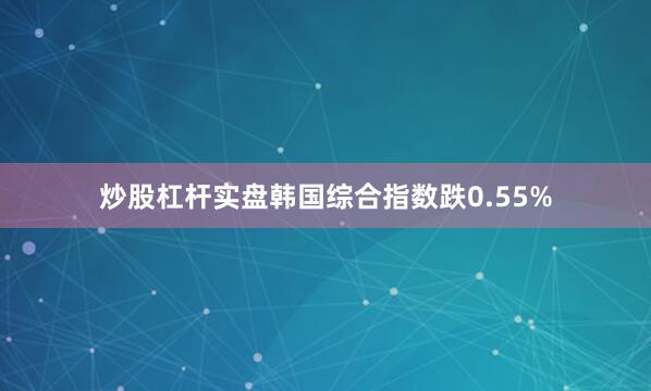 炒股杠杆实盘韩国综合指数跌0.55%