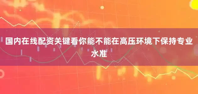 国内在线配资关键看你能不能在高压环境下保持专业水准