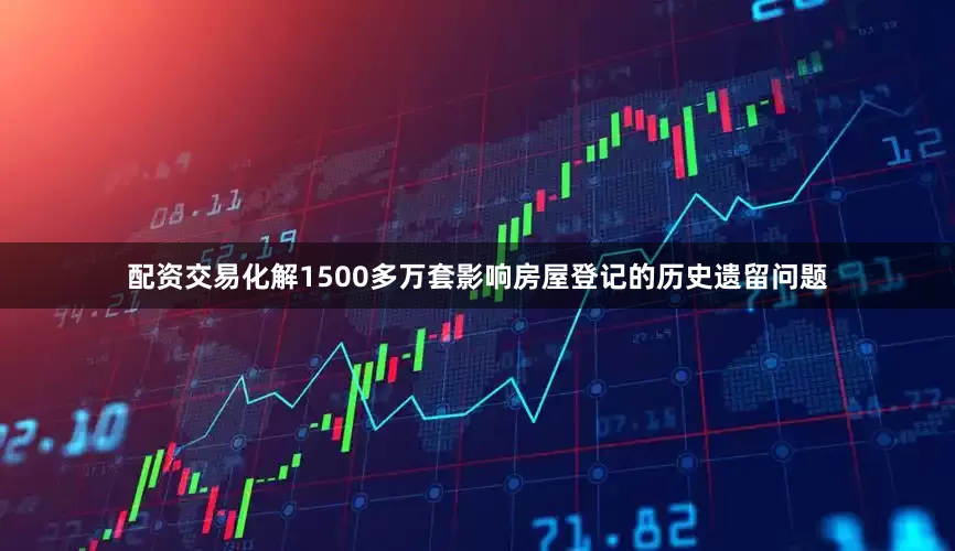 配资交易化解1500多万套影响房屋登记的历史遗留问题