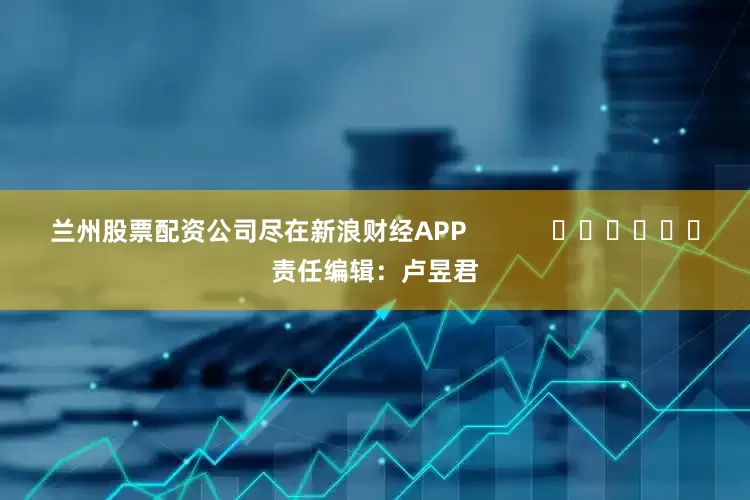 兰州股票配资公司尽在新浪财经APP            						责任编辑：卢昱君