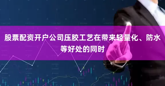 股票配资开户公司压胶工艺在带来轻量化、防水等好处的同时