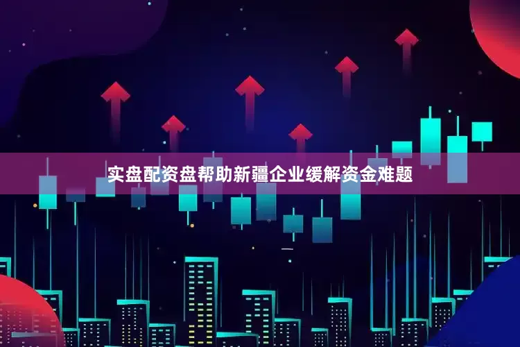 实盘配资盘帮助新疆企业缓解资金难题