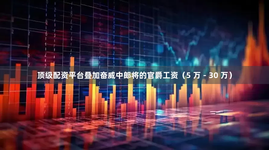 顶级配资平台叠加奋威中郎将的官爵工资（5 万 - 30 万）