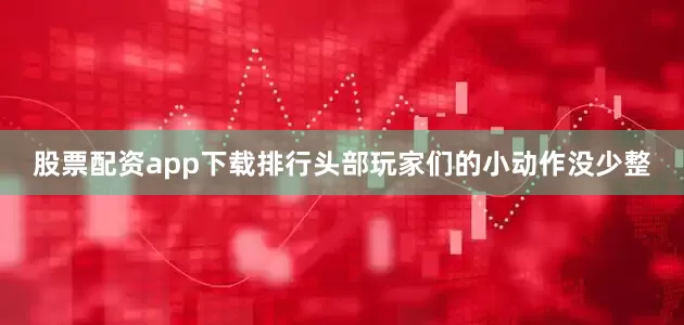 股票配资app下载排行头部玩家们的小动作没少整